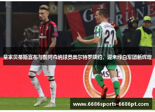 皇家贝蒂斯宣布与前阿森纳球员奥尔特罗续约，迎来绿白军团新辉煌