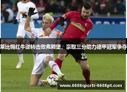 莱比锡红牛逆转击败弗赖堡，豪取三分助力德甲冠军争夺