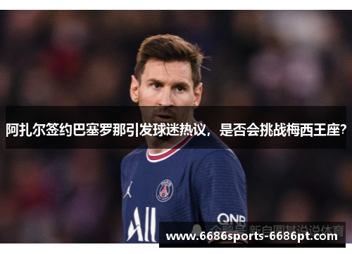 阿扎尔签约巴塞罗那引发球迷热议，是否会挑战梅西王座？