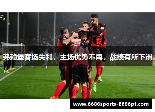 弗赖堡客场失利，主场优势不再，战绩有所下滑