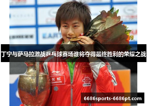 丁宁与萨马拉激战乒乓球赛场谁将夺得最终胜利的荣耀之战