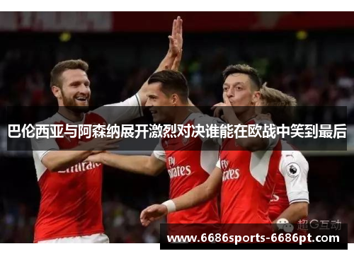 巴伦西亚与阿森纳展开激烈对决谁能在欧战中笑到最后